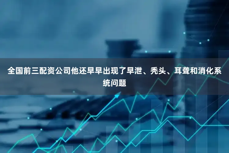 全国前三配资公司他还早早出现了早泄、秃头、耳聋和消化系统问题
