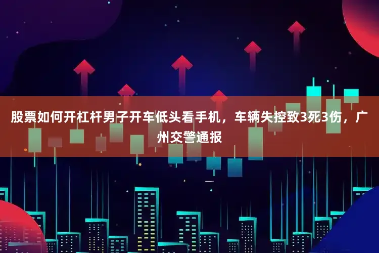 股票如何开杠杆男子开车低头看手机，车辆失控致3死3伤，广州交警通报