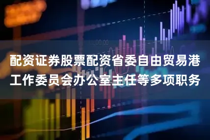 配资证券股票配资省委自由贸易港工作委员会办公室主任等多项职务