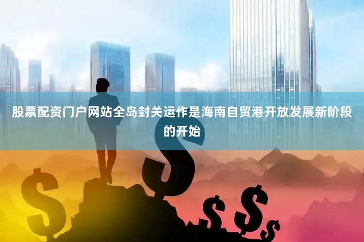 股票配资门户网站全岛封关运作是海南自贸港开放发展新阶段的开始