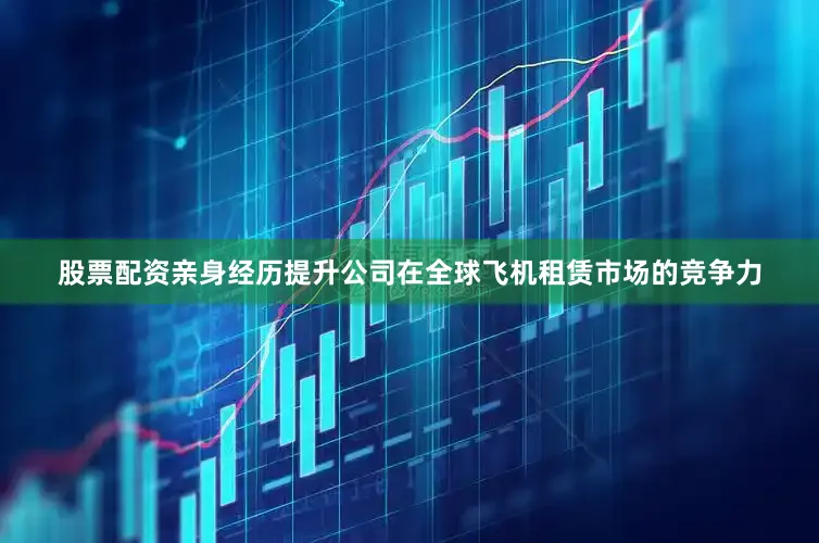 股票配资亲身经历提升公司在全球飞机租赁市场的竞争力