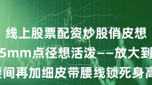 线上股票配资炒股俏皮想稳重就选5mm点径想活泼——放大到2cm腰间再加细皮带腰线锁死身高瞬间＋**2cm**看不出是视觉套路配件不能少金属圆框墨镜草编小包全身色彩只留红 黑 白 金简洁 但不单调晚上逛街把红皮鞋换成白帆布立刻休闲同一条裙穿出两种心情省钱又高招周末郊游红T改成oversize下摆扎半边若隐若现的腰线——懒人也能玩层次想更亮？耳畔挂珍珠耳环波点呼应珍珠细节到位回头率噌噌涨红T＋波点裙＋