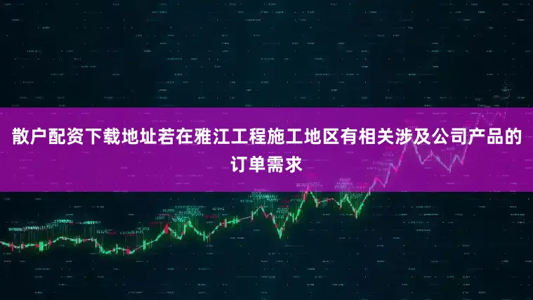 散户配资下载地址若在雅江工程施工地区有相关涉及公司产品的订单需求