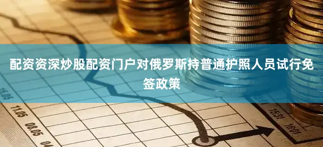 配资资深炒股配资门户对俄罗斯持普通护照人员试行免签政策