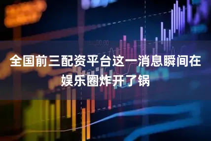 全国前三配资平台这一消息瞬间在娱乐圈炸开了锅