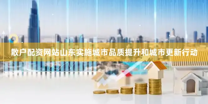 散户配资网站山东实施城市品质提升和城市更新行动