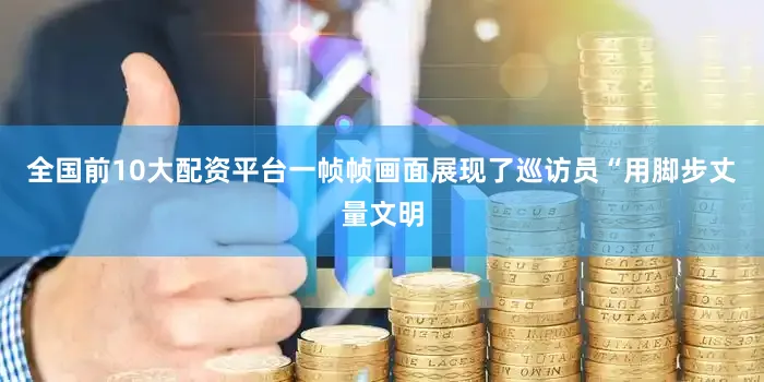 全国前10大配资平台一帧帧画面展现了巡访员“用脚步丈量文明