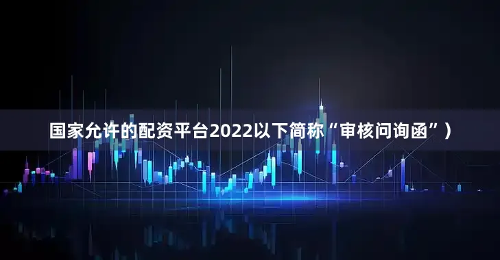 国家允许的配资平台2022以下简称“审核问询函”）