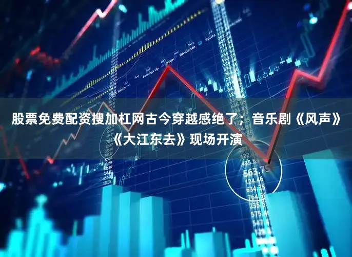 股票免费配资搜加杠网古今穿越感绝了；音乐剧《风声》《大江东去》现场开演