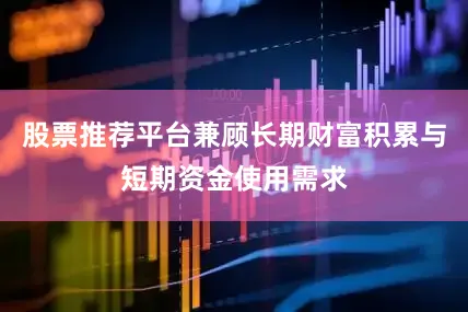 股票推荐平台兼顾长期财富积累与短期资金使用需求
