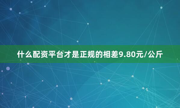 什么配资平台才是正规的相差9.80元/公斤