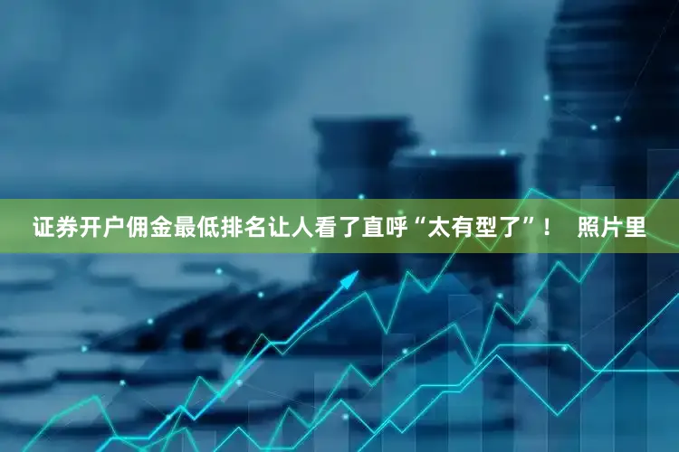 证券开户佣金最低排名让人看了直呼“太有型了”！  照片里